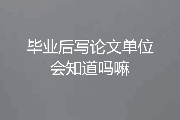 毕业后写论文单位会知道吗嘛