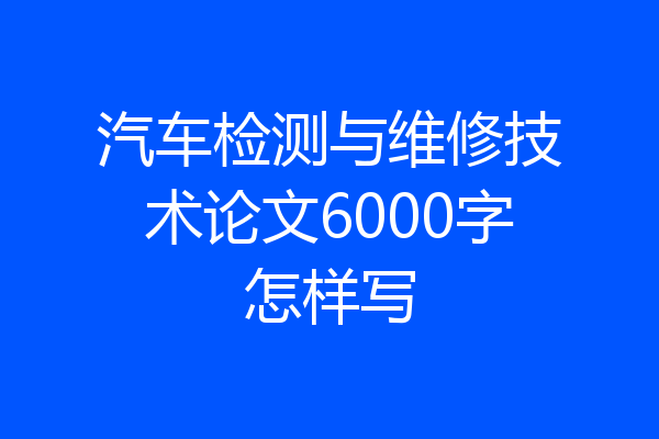 汽车检测与维修技术论文6000字怎样写
