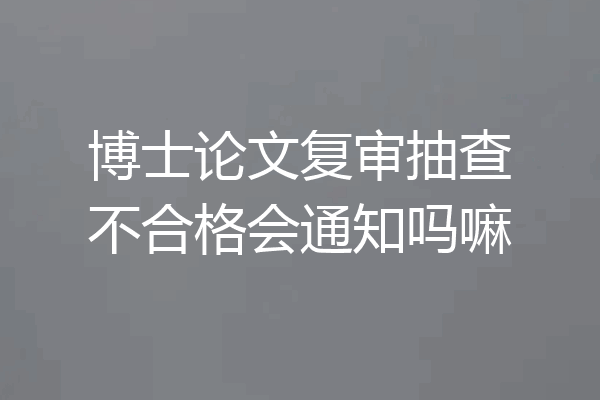 博士论文复审抽查不合格会通知吗嘛