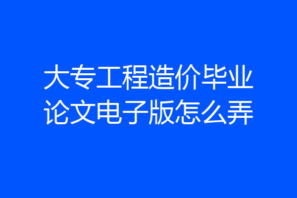 大专工程造价毕业论文电子版怎么弄
