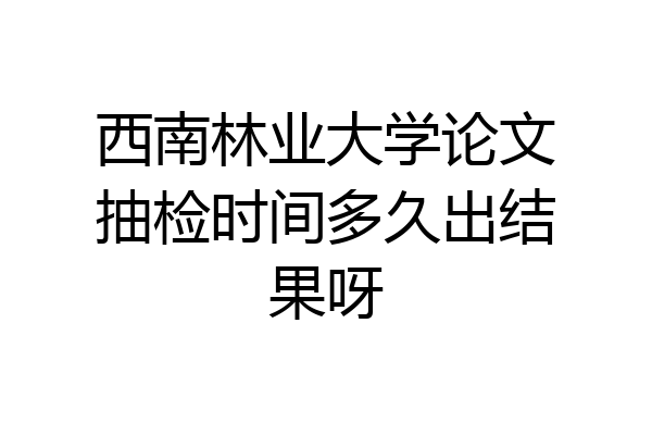 西南林业大学论文抽检时间多久出结果呀