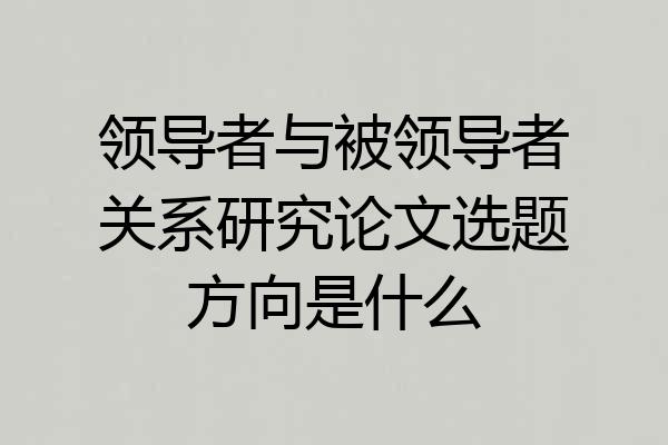 领导者与被领导者关系研究论文选题方向是什么
