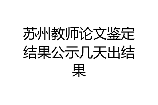 苏州教师论文鉴定结果公示几天出结果