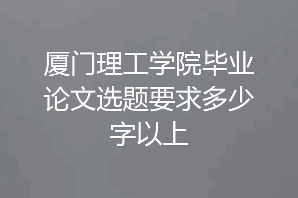 厦门理工学院毕业论文选题要求多少字以上