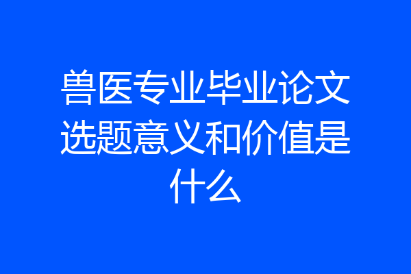 兽医专业毕业论文选题意义和价值是什么