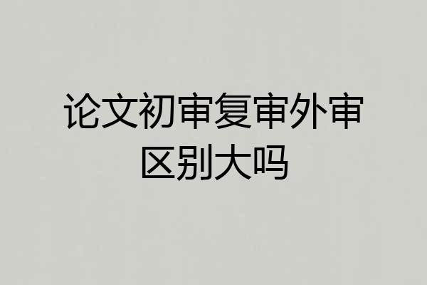 论文初审复审外审区别大吗