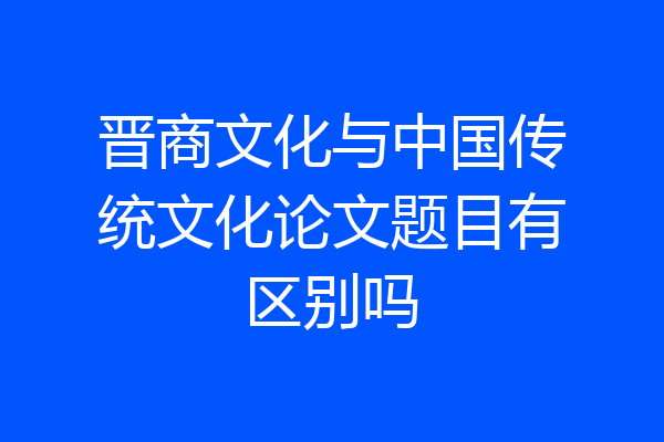 晋商文化与中国传统文化论文题目有区别吗