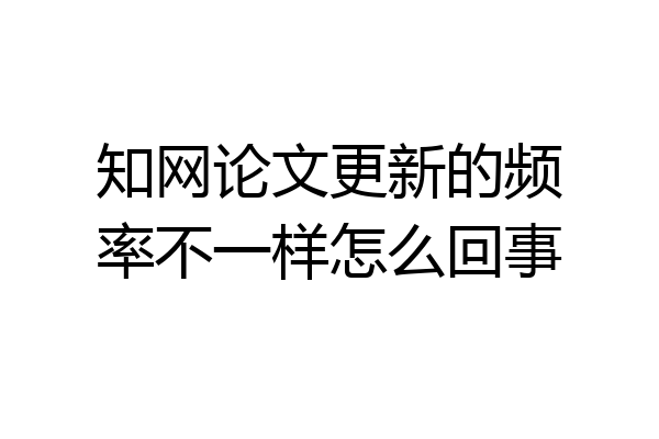 知网论文更新的频率不一样怎么回事