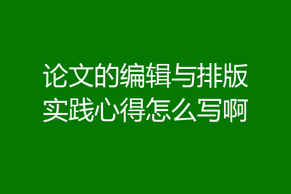 论文的编辑与排版实践心得怎么写啊