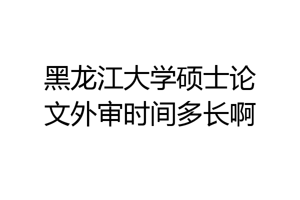 黑龙江大学硕士论文外审时间多长啊