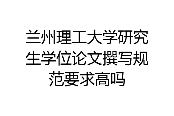 兰州理工大学研究生学位论文撰写规范要求高吗