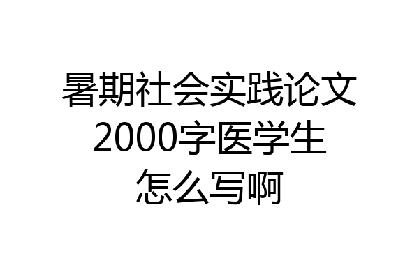 暑期社会实践论文2000字医学生怎么写啊