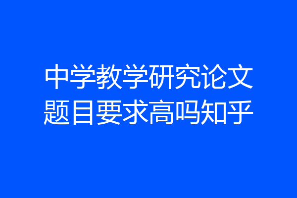 中学教学研究论文题目要求高吗知乎