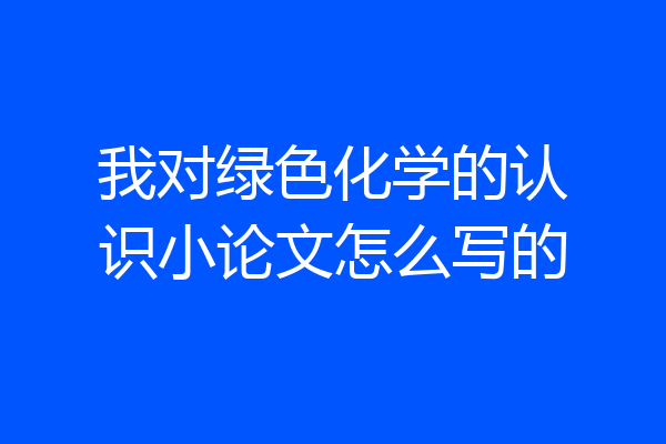 我对绿色化学的认识小论文怎么写的