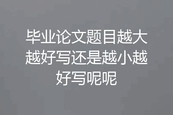 毕业论文题目越大越好写还是越小越好写呢呢