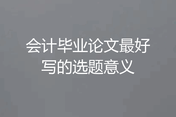 会计毕业论文最好写的选题意义
