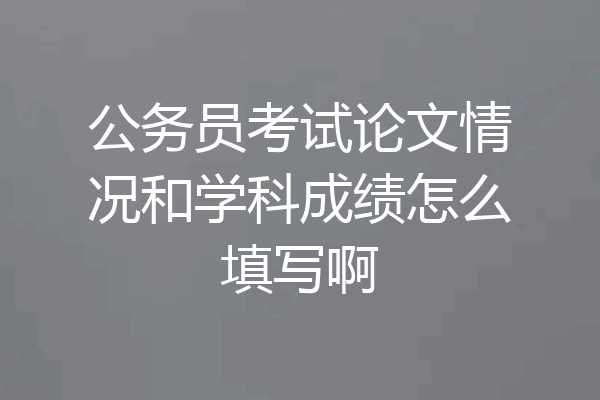 公务员考试论文情况和学科成绩怎么填写啊