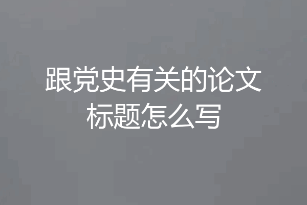 跟党史有关的论文标题怎么写