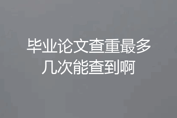 毕业论文查重最多几次能查到啊