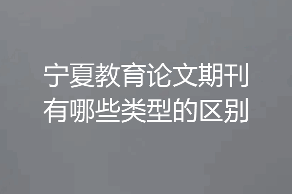 宁夏教育论文期刊有哪些类型的区别