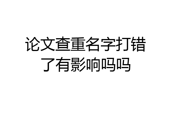 论文查重名字打错了有影响吗吗