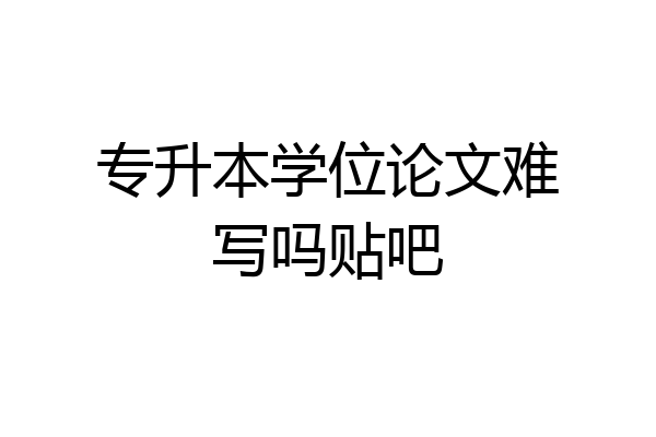 专升本学位论文难写吗贴吧