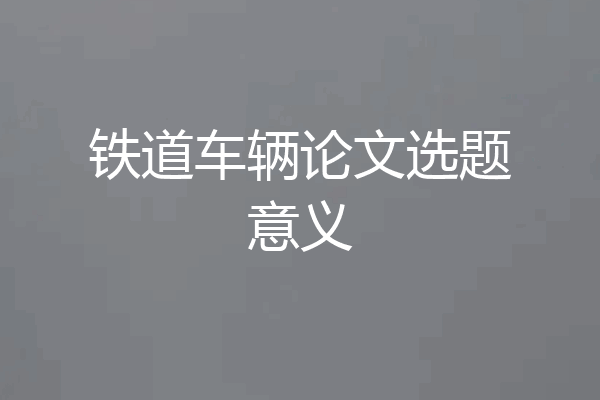 铁道车辆论文选题意义