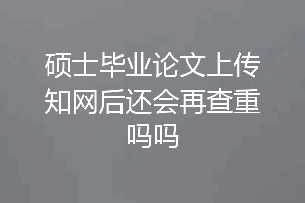 硕士毕业论文上传知网后还会再查重吗吗