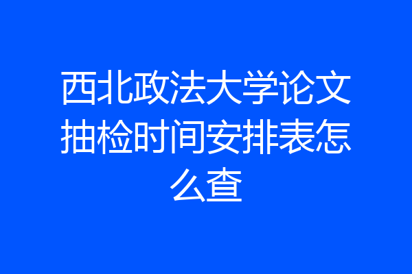 西北政法大学论文抽检时间安排表怎么查