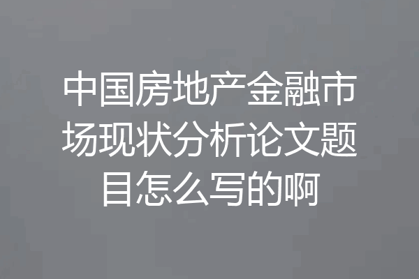 中国房地产金融市场现状分析论文题目怎么写的啊