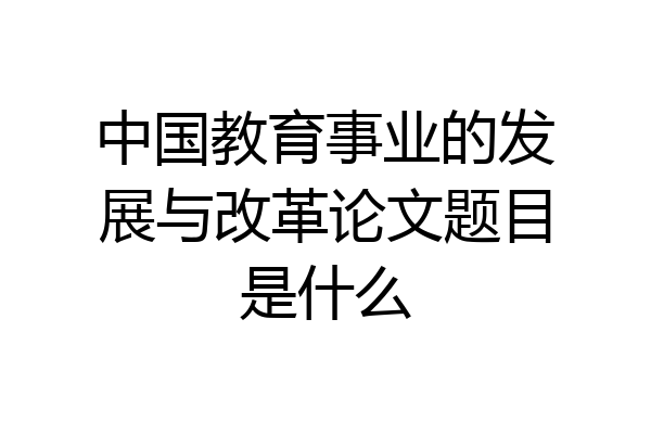 中国教育事业的发展与改革论文题目是什么