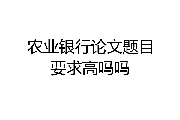 农业银行论文题目要求高吗吗