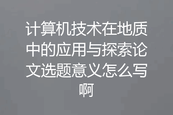 计算机技术在地质中的应用与探索论文选题意义怎么写啊