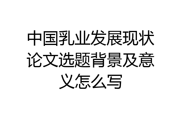 中国乳业发展现状论文选题背景及意义怎么写