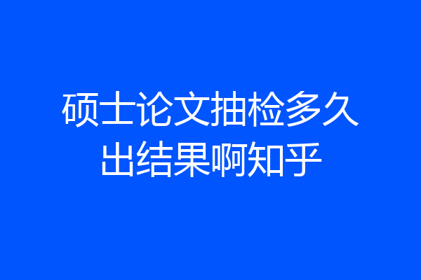 硕士论文抽检多久出结果啊知乎