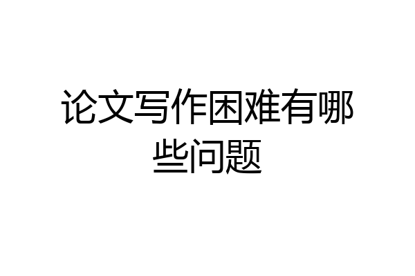论文写作困难有哪些问题