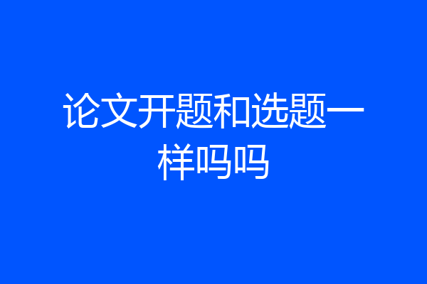 论文开题和选题一样吗吗