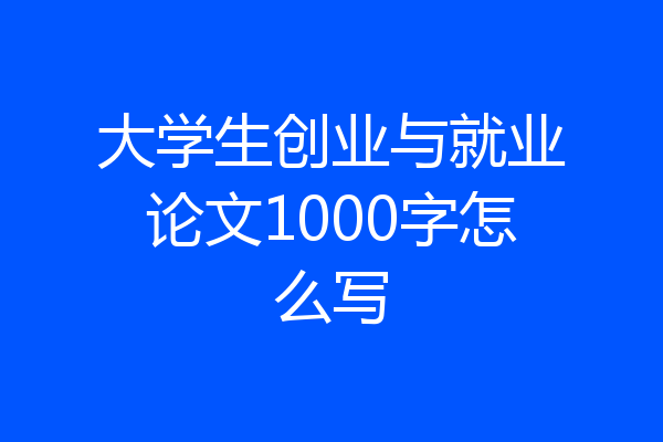 大学生创业与就业论文1000字怎么写