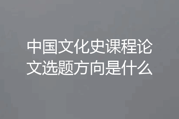 中国文化史课程论文选题方向是什么