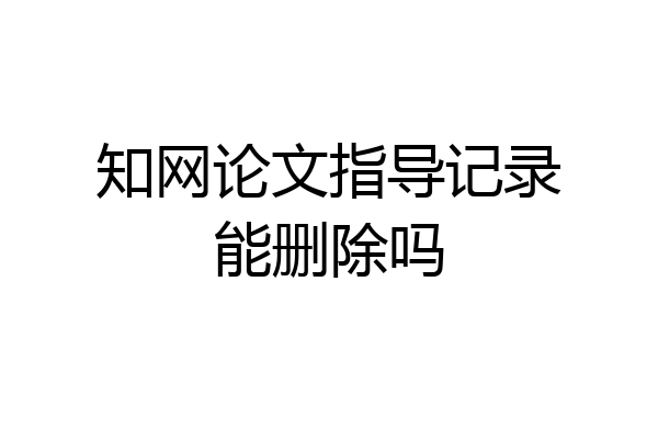 知网论文指导记录能删除吗