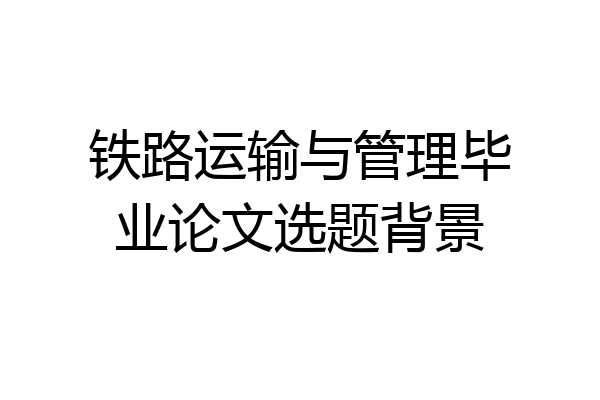 铁路运输与管理毕业论文选题背景