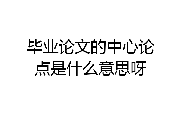 毕业论文的中心论点是什么意思呀