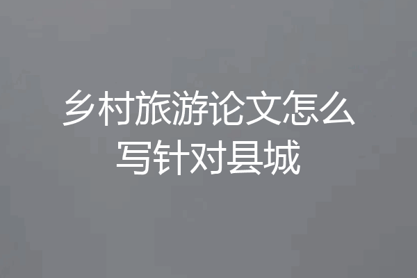 乡村旅游论文怎么写针对县城