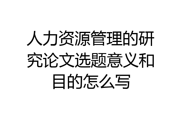 人力资源管理的研究论文选题意义和目的怎么写