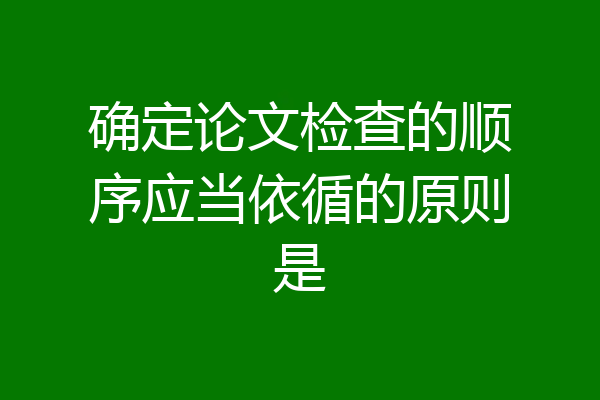 确定论文检查的顺序应当依循的原则是
