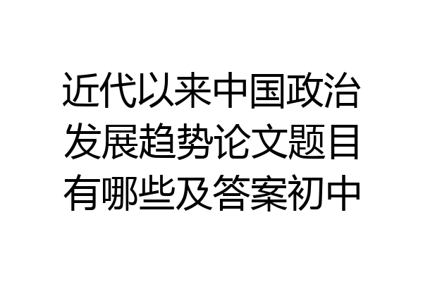 近代以来中国政治发展趋势论文题目有哪些及答案初中
