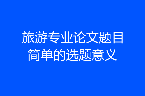 旅游专业论文题目简单的选题意义