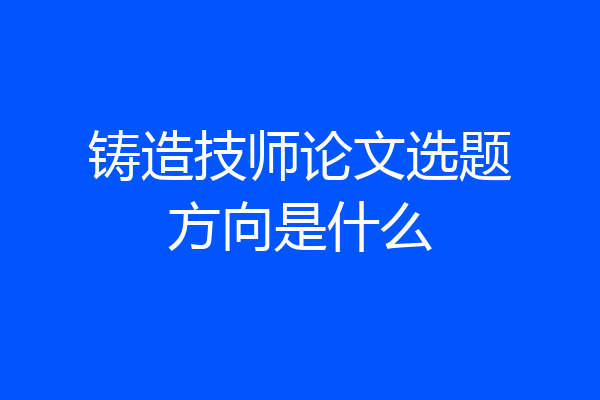 铸造技师论文选题方向是什么
