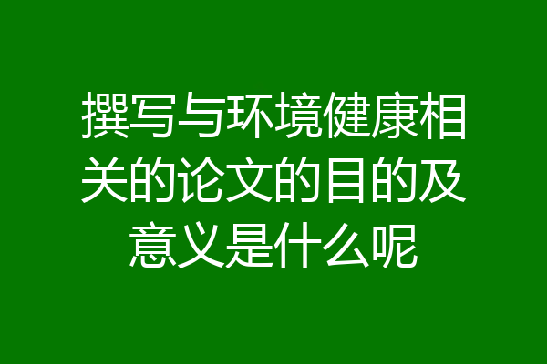 撰写与环境健康相关的论文的目的及意义是什么呢
