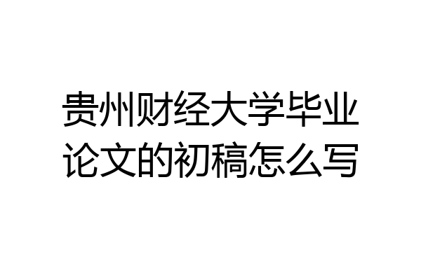 贵州财经大学毕业论文的初稿怎么写